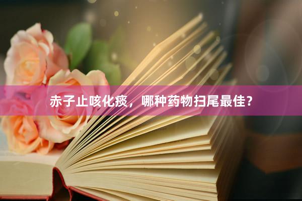 赤子止咳化痰，哪种药物扫尾最佳？